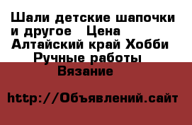 Шали детские шапочки и другое › Цена ­ 10 000 - Алтайский край Хобби. Ручные работы » Вязание   